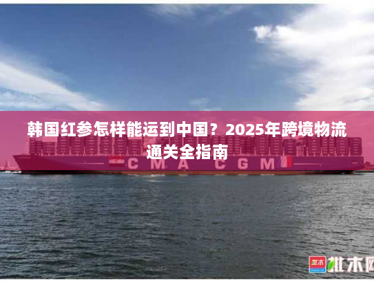 韩国红参怎样能运到中国？2025年跨境物流通关全指南