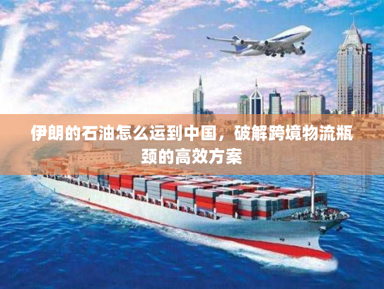 伊朗的石油怎么运到中国,破解跨境物流瓶颈的高效方案 伊朗的石油怎么运到中国,破解跨境物流瓶颈的高效方案