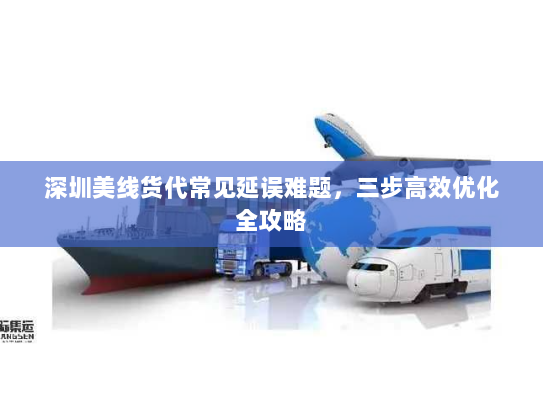 深圳美线货代常见延误难题，三步高效优化全攻略