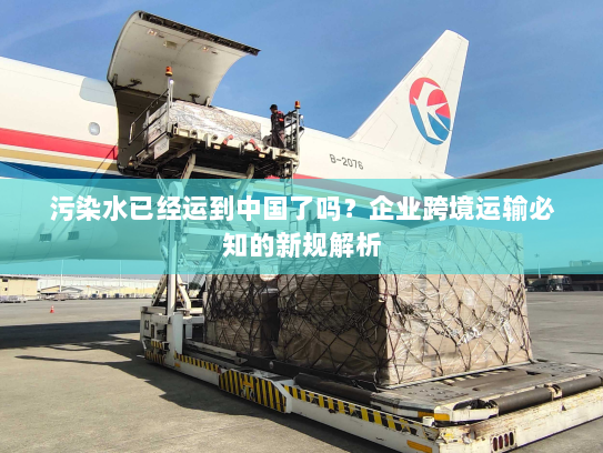 污染水已经运到中国了吗?企业跨境运输必知的新规解析 污染水已经运到中国了吗?企业跨境运输必知的新规解析
