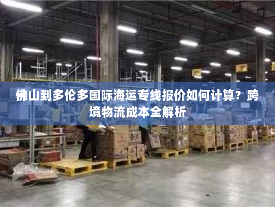 佛山到多伦多国际海运专线报价如何计算?跨境物流成本全解析 佛山到多伦多国际海运专线报价如何计算?跨境物流成本全解析