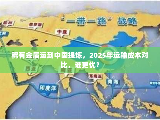 稀有金属运到中国提炼,2025年运输成本对比,谁更优? 稀有金属运到中国提炼,2025年运输成本对比,谁更优?