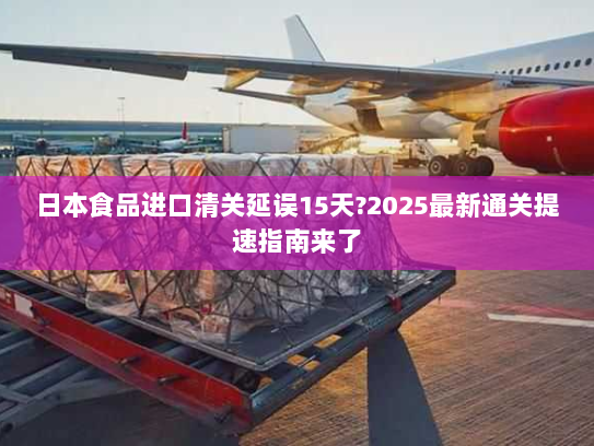 日本食品进口清关延误15天?2025最新通关提速指南来了 日本食品进口清关延误15天?2025最新通关提速指南来了
