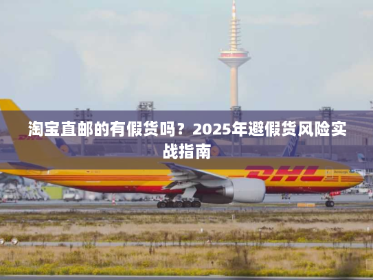 淘宝直邮的有假货吗？2025年避假货风险实战指南