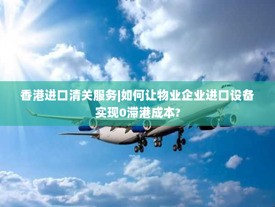 香港进口清关服务|如何让物业企业进口设备实现0滞港成本? 香港进口清关服务|如何让物业企业进口设备实现0滞港成本?