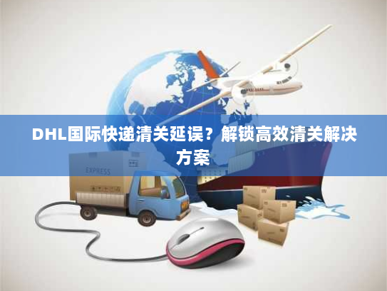 DHL国际快递清关延误？解锁高效清关解决方案