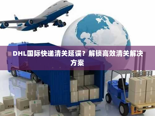 DHL国际快递清关延误？解锁高效清关解决方案