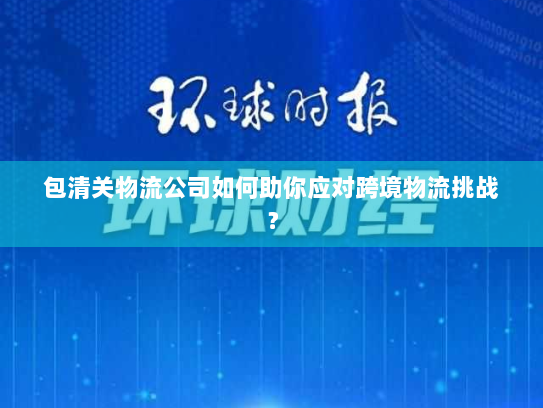 包清关物流公司如何助你应对跨境物流挑战？