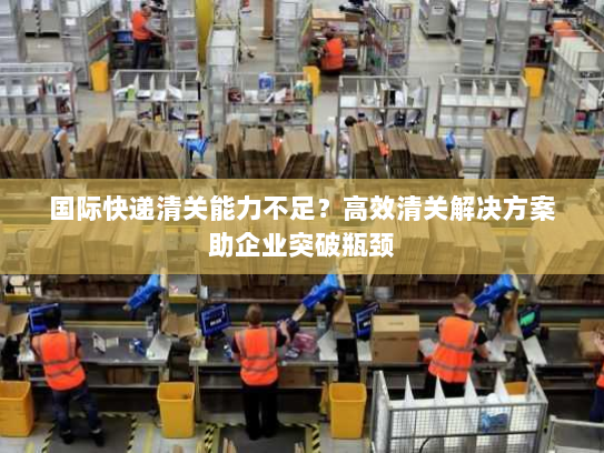 国际快递清关能力不足？高效清关解决方案助企业突破瓶颈