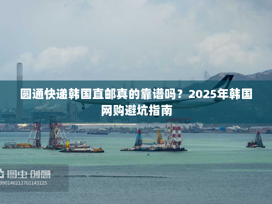 圆通快递韩国直邮真的靠谱吗?2025年韩国网购避坑指南 圆通快递韩国直邮真的靠谱吗?2025年韩国网购避坑指南