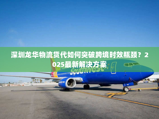 深圳龙华物流货代如何突破跨境时效瓶颈？2025最新解决方案
