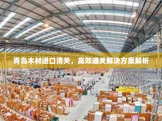 青岛木材进口清关，高效通关解决方案解析