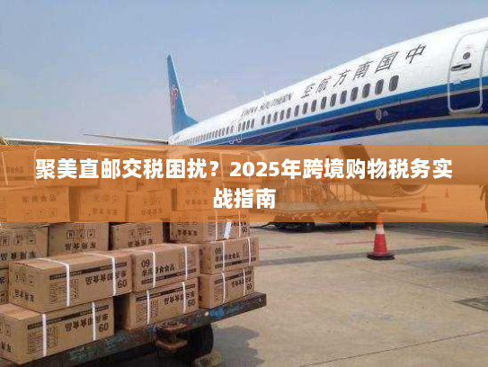 聚美直邮交税困扰？2025年跨境购物税务实战指南