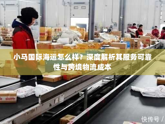 小马国际海运怎么样？深度解析其服务可靠性与跨境物流成本