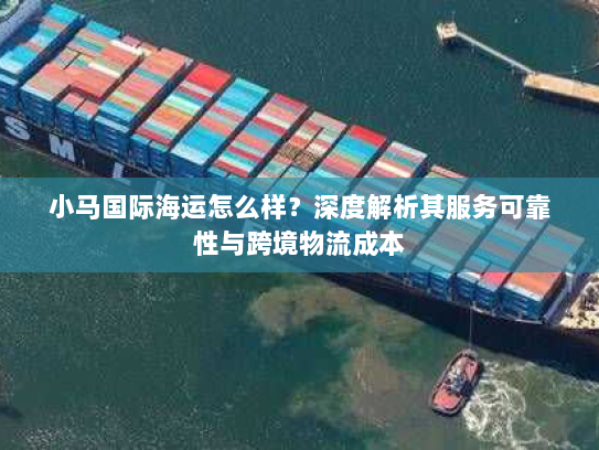 小马国际海运怎么样？深度解析其服务可靠性与跨境物流成本