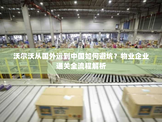 沃尔沃从国外运到中国如何避坑？物业企业通关全流程解析
