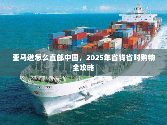 亚马逊怎么直邮中国,2025年省钱省时购物全攻略 亚马逊怎么直邮中国,2025年省钱省时购物全攻略