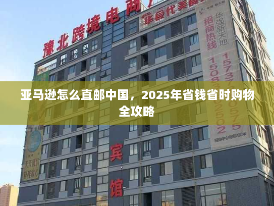 亚马逊怎么直邮中国,2025年省钱省时购物全攻略 亚马逊怎么直邮中国,2025年省钱省时购物全攻略