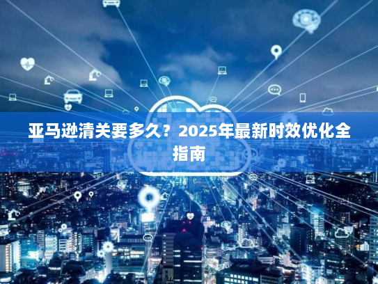 亚马逊清关要多久？2025年最新时效优化全指南