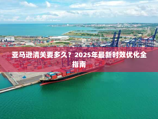 亚马逊清关要多久？2025年最新时效优化全指南