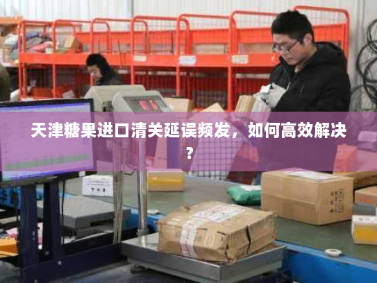 天津糖果进口清关延误频发,如何高效解决? 天津糖果进口清关延误频发,如何高效解决?