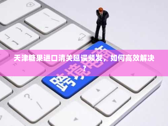 天津糖果进口清关延误频发，如何高效解决？