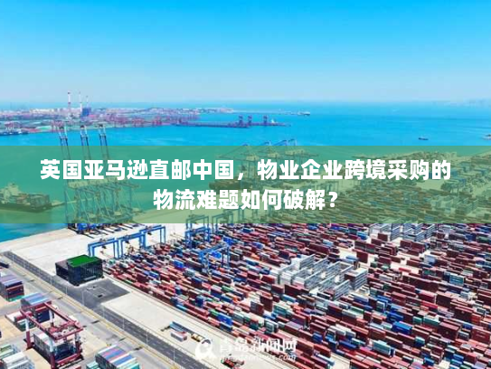 英国亚马逊直邮中国，物业企业跨境采购的物流难题如何破解？