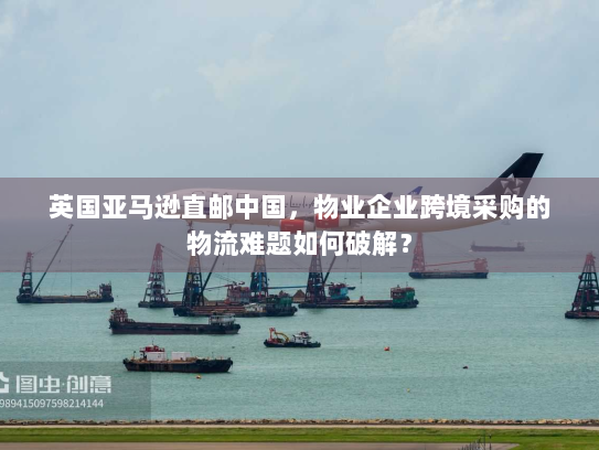 英国亚马逊直邮中国，物业企业跨境采购的物流难题如何破解？