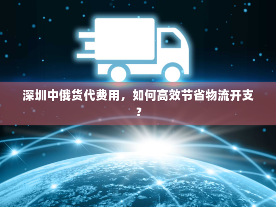 深圳中俄货代费用，如何高效节省物流开支？