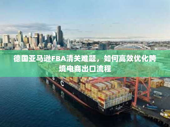 德国亚马逊FBA清关难题,如何高效优化跨境电商出口流程 德国亚马逊FBA清关难题,如何高效优化跨境电商出口流程