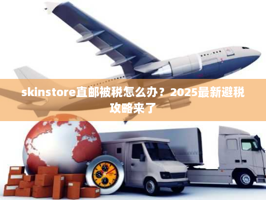 skinstore直邮被税怎么办？2025最新避税攻略来了