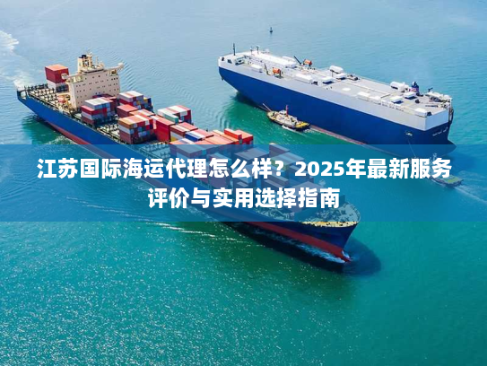 江苏国际海运代理怎么样?2025年最新服务评价与实用选择指南 江苏国际海运代理怎么样?2025年最新服务评价与实用选择指南