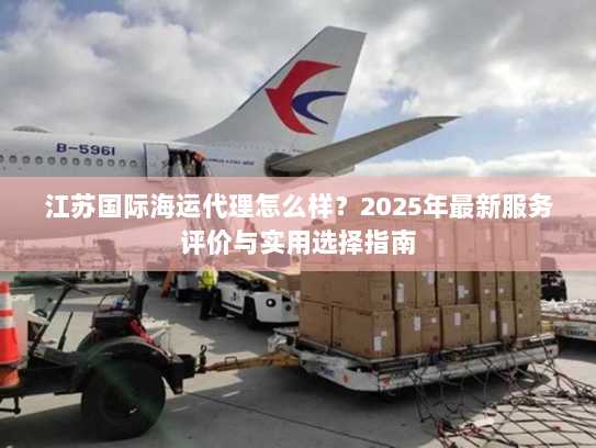 江苏国际海运代理怎么样?2025年最新服务评价与实用选择指南 江苏国际海运代理怎么样?2025年最新服务评价与实用选择指南