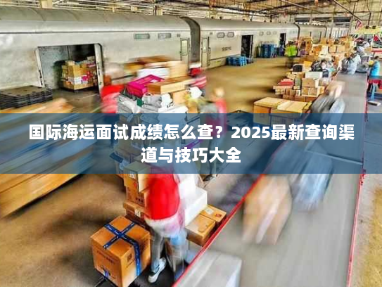 国际海运面试成绩怎么查？2025最新查询渠道与技巧大全