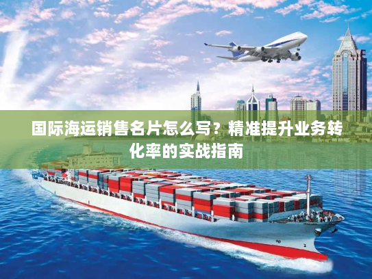 国际海运销售名片怎么写?精准提升业务转化率的实战指南 国际海运销售名片怎么写?精准提升业务转化率的实战指南