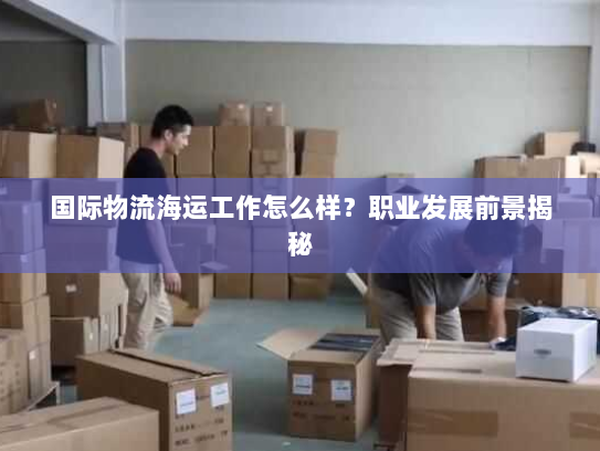 国际物流海运工作怎么样?职业发展前景揭秘 国际物流海运工作怎么样?职业发展前景揭秘