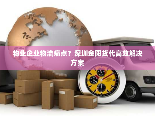 物业企业物流痛点？深圳金阳货代高效解决方案