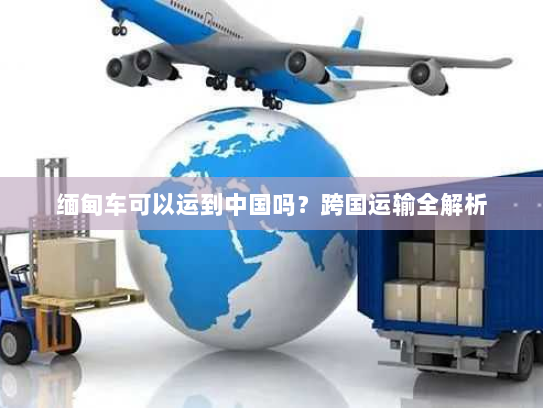 缅甸车可以运到中国吗？跨国运输全解析