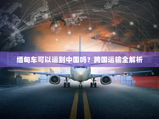 缅甸车可以运到中国吗？跨国运输全解析