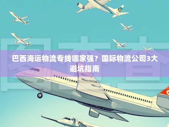 巴西海运物流专线哪家强?国际物流公司3大避坑指南 巴西海运物流专线哪家强?国际物流公司3大避坑指南
