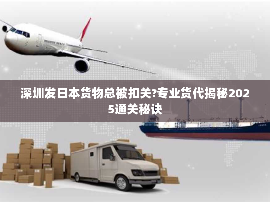 深圳发日本货物总被扣关?专业货代揭秘2025通关秘诀
