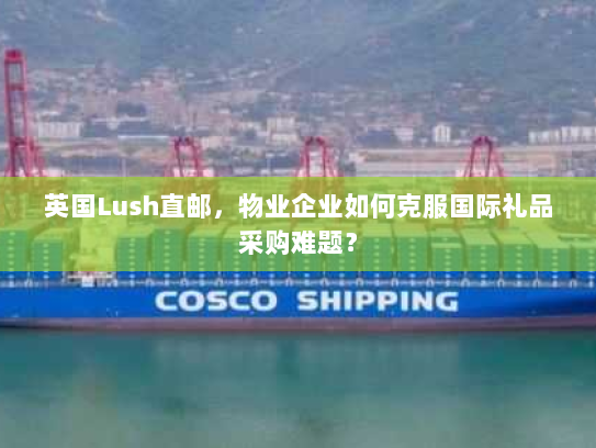 英国Lush直邮，物业企业如何克服国际礼品采购难题？