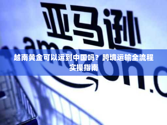 越南黄金可以运到中国吗?跨境运输全流程实操指南 越南黄金可以运到中国吗?跨境运输全流程实操指南