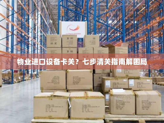 物业进口设备卡关?七步清关指南解困局 物业进口设备卡关?七步清关指南解困局