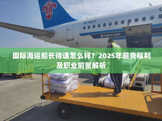 国际海运船长待遇怎么样？2025年薪资福利及职业前景解析