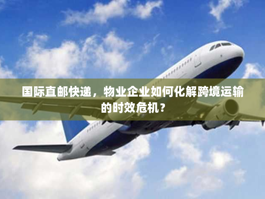 国际直邮快递，物业企业如何化解跨境运输的时效危机？