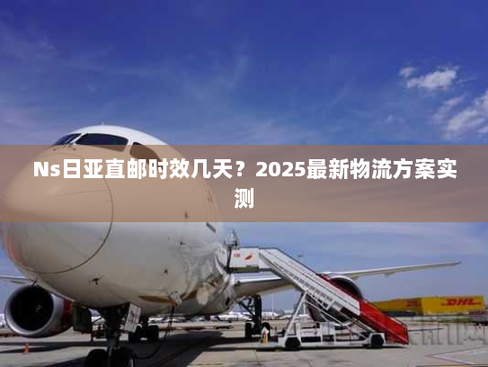 Ns日亚直邮时效几天?2025最新物流方案实测 Ns日亚直邮时效几天?2025最新物流方案实测