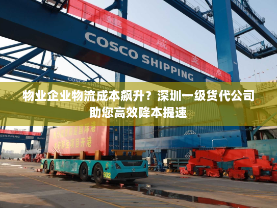 物业企业物流成本飙升？深圳一级货代公司助您高效降本提速