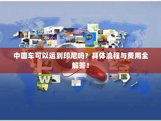 中国车可以运到印尼吗?具体流程与费用全解答! 中国车可以运到印尼吗?具体流程与费用全解答!