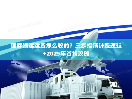国际海运运费怎么收的？三步搞清计费逻辑+2025年省钱攻略